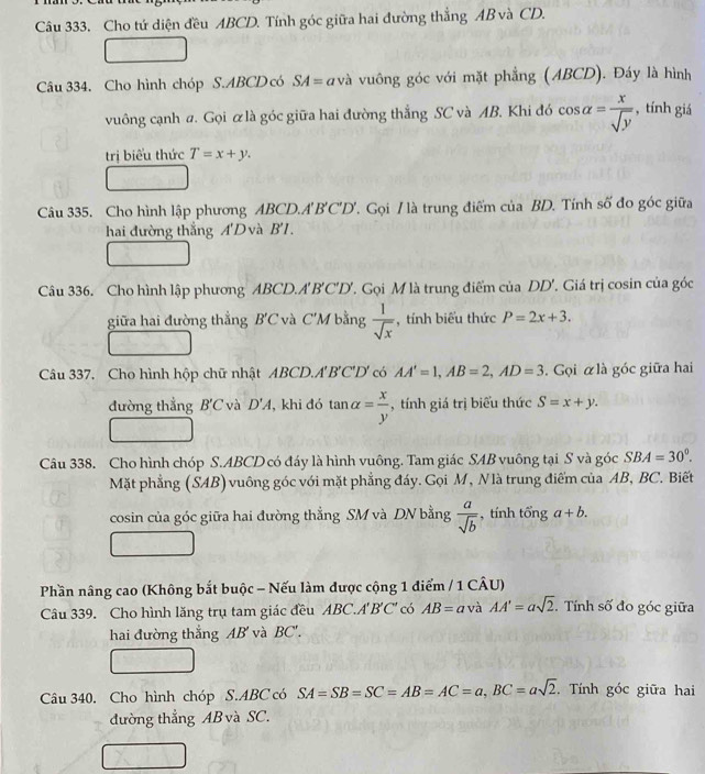 Câu 333, Cho tứ diện đều ABCD. Tính góc giữa hai đường thẳng AB và CD.
Câu 334. Cho hình chóp S.ABCD có SA= a và vuông góc với mặt phẳng (ABCD). Đáy là hình
vuông cạnh a. Gọi ữ là góc giữa hai đường thắng SC và AB. Khi đó cos alpha = x/sqrt(y)  , tính giá
trị biểu thức T=x+y.
Câu 335. Cho hình lập phương ABCD.A'B'C'D'. Gọi / là trung điểm của BD. Tính số đo góc giữa
hai đường thắng A'D và B'I.
Câu 336. Cho hình lập phương ABCD.A'B'C'D'. Gọi M là trung điểm của DD'. Giá trị cosin của góc
giữa hai đường thẳng B'C và C'M bằng  1/sqrt(x)  , tính biểu thức P=2x+3.
Câu 337. Cho hình hộp chữ nhật ABCD.A'B'C'D' có AA'=1,AB=2,AD=3. Gọi αlà góc giữa hai
đường thẳng B'C và D'A , khi đó tan alpha = x/y  , tính giá trị biểu thức S=x+y.
Câu 338. Cho hình chóp S.ABCD có đáy là hình vuông. Tam giác SAB vuông tại S và góc SBA=30°.
Mặt phẳng (SAB) vuông góc với mặt phẳng đáy. Gọi M, Nlà trung điểm của AB, BC. Biết
cosin của góc giữa hai đường thẳng SM và DN bằng  a/sqrt(b)  , tính tổng a+b.
Phần nâng cao (Không bắt buộc - Nếu làm được cộng 1 điểm / 1 CÂU)
Câu 339. Cho hình lăng trụ tam giác đều ABC.A' B'C' có AB= a và AA'=asqrt(2). Tính số đo góc giữa
hai đường thẳng AB' và ∠ 3 C'.
Câu 340. Cho hình chóp S.ABC có SA=SB=SC=AB=AC=a,BC=asqrt(2). Tính góc giữa hai
đường thẳng AB và SC.