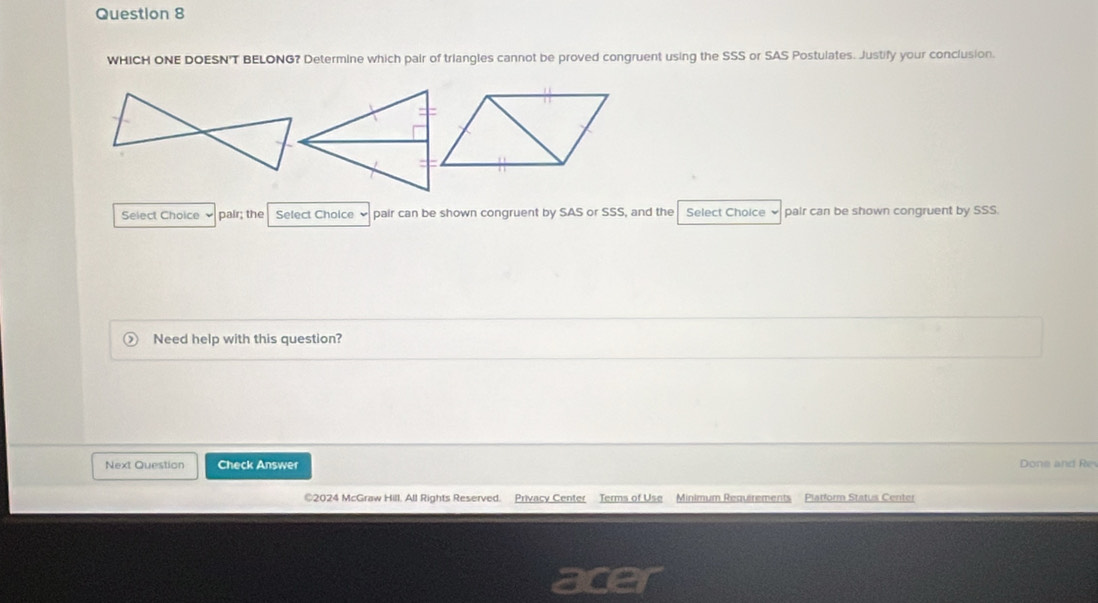 WHICH ONE DOESN'T BELONG? Determine which pair of triangles cannot be proved congruent using the SSS or SAS Postulates. Justify your conclusion. 
Select Choice pair; the Select Cholce pair can be shown congruent by SAS or SSS, and the Select Choice pair can be shown congruent by SSS. 
Need help with this question? 
Next Question Check Answer Done and Re 
©2024 McGraw Hill. All Rights Reserved. Privacy Center Terms of Use Minimum Requirements Platform Status Center