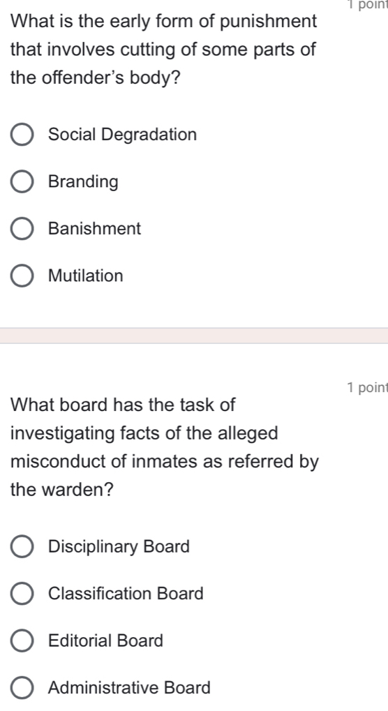 poin
What is the early form of punishment
that involves cutting of some parts of
the offender's body?
Social Degradation
Branding
Banishment
Mutilation
1 point
What board has the task of
investigating facts of the alleged
misconduct of inmates as referred by
the warden?
Disciplinary Board
Classification Board
Editorial Board
Administrative Board