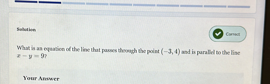 Solution 
Correct 
What is an equation of the line that passes through the point (-3,4) and is parallel to the line
x-y=9 ? 
Your Answer