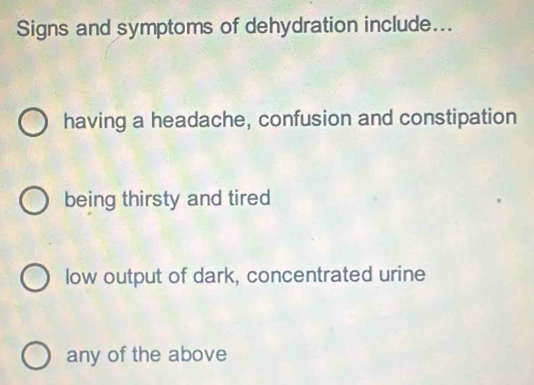 Signs and symptoms of dehydration include...
having a headache, confusion and constipation
being thirsty and tired
low output of dark, concentrated urine
any of the above