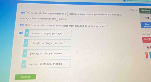 Video ③
A triangle has a perimeter of 6 3/8  inches. A square has a perimeter of 6.5 inches. A
pentagon has a perimeter of 6 1/4  inches.
39
Which shows the order of the shapes from smallest to largest perimeter? t i
square, triangle, pentagon
triangle, pentagon, square
9
pentagon, triangle, square
square, pentagon, triangle
Submit