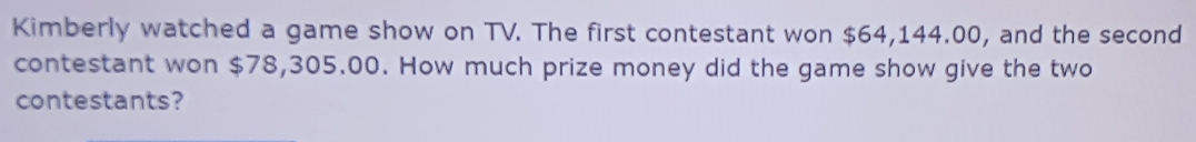 Kimberly watched a game show on TV. The first contestant won $64,144.00, and the second 
contestant won $78,305.00. How much prize money did the game show give the two 
contestants?