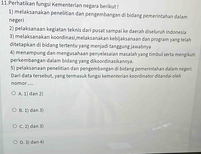 Perhatikan fungsi Kementerian negara berikut !
1) melaksanakan penelitian dan pengembangan di bidang pemerintahan dalam
negeri
2) pelaksanaan kegiatan teknis dari pusat sampai ke daerah diseluruh Indonesia
3) melaksanakan koordinasi,melaksanakan kebijaksanaan dan program yang telah
ditetapkan di bidang tertentu yang menjadi tanggung jawabnya
4) menampung dan mengusahaan penyelesaian masalah yang timbul serta mengikuti
perkembangan dalam bidang yang dikoordinasikannya.
5) pelaksanaan penelitian dan pengembangan di bidang pemerintahan dalam negeri.
Dari data tersebut, yang termasuk fungsi kementerian koordinator ditandai oleh
nomor ....
A. 1) dan 2)
B. 1) dan 3)
C. 2) dan 3)
D. 3) dan 4)