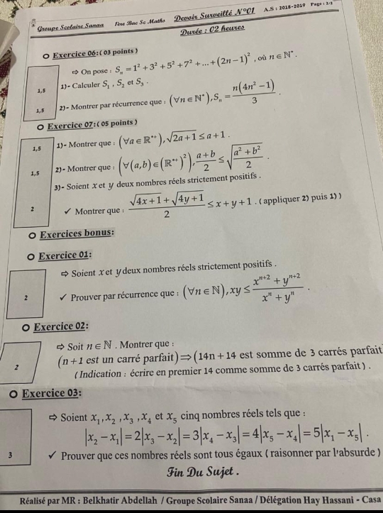 Groupe Scolaire Sanaa ère Bac Se Maths Devoir Surveillé _ (sqrt()°c) 1 A.S : 2018-2019 Page  z/2
Durée : 02 heures
0 Exercice 06:( 03 points )
On pose : S_n=1^2+3^2+5^2+7^2+...+(2n-1)^2 ,où n∈ N^*.
1)- Calculer
1,5 S_1,S_2 et S_3.
1,5 2)- Montrer par récurrence que : (forall n∈ N^*),S_n= (n(4n^2-1))/3 .
O Exercice 07:( 05 points )
1,5 1)= Montrer que : (forall a∈ R^(++)),sqrt(2a+1)≤ a+1.
1,5 2)- Montrer que : (forall (a,b)∈ (R^+)^2), (a+b)/2 ≤ sqrt(frac a^2+b^2)2.
3)- Soient x et y deux nombres réels strictement positifs .
2 Montrer que :  (sqrt(4x+1)+sqrt(4y+1))/2 ≤ x+y+1. ( appliquer 2) puis 1) )
0 Exercices bonus:
Exercice 01:
Soient x et ydeux nombres réels strictement positifs .
2 Prouver par récurrence que : (forall n∈ N),xy≤  (x^(n+2)+y^(n+2))/x^n+y^n .
O Exercice 02:
Soit n∈ N. Montrer que :
(n+1 est un carré parfait) (14n+14 est somme de 3 carrés parfait
( Indication : écrire en premier 14 comme somme de 3 carrés parfait ) .
O Exercice 03:
Soient x_1,x_2,x_3,x_4 et x_5 cinq nombres réels tels que :
|x_2-x_1|=2|x_3-x_2|=3|x_4-x_3|=4|x_5-x_4|=5|x_1-x_5|.
3 Prouver que ces nombres réels sont tous égaux ( raisonner par l'absurde )
Fin Du Sujet .
Réalisé par MR : Belkhatir Abdellah / Groupe Scolaire Sanaa / Délégation Hay Hassani - Casa