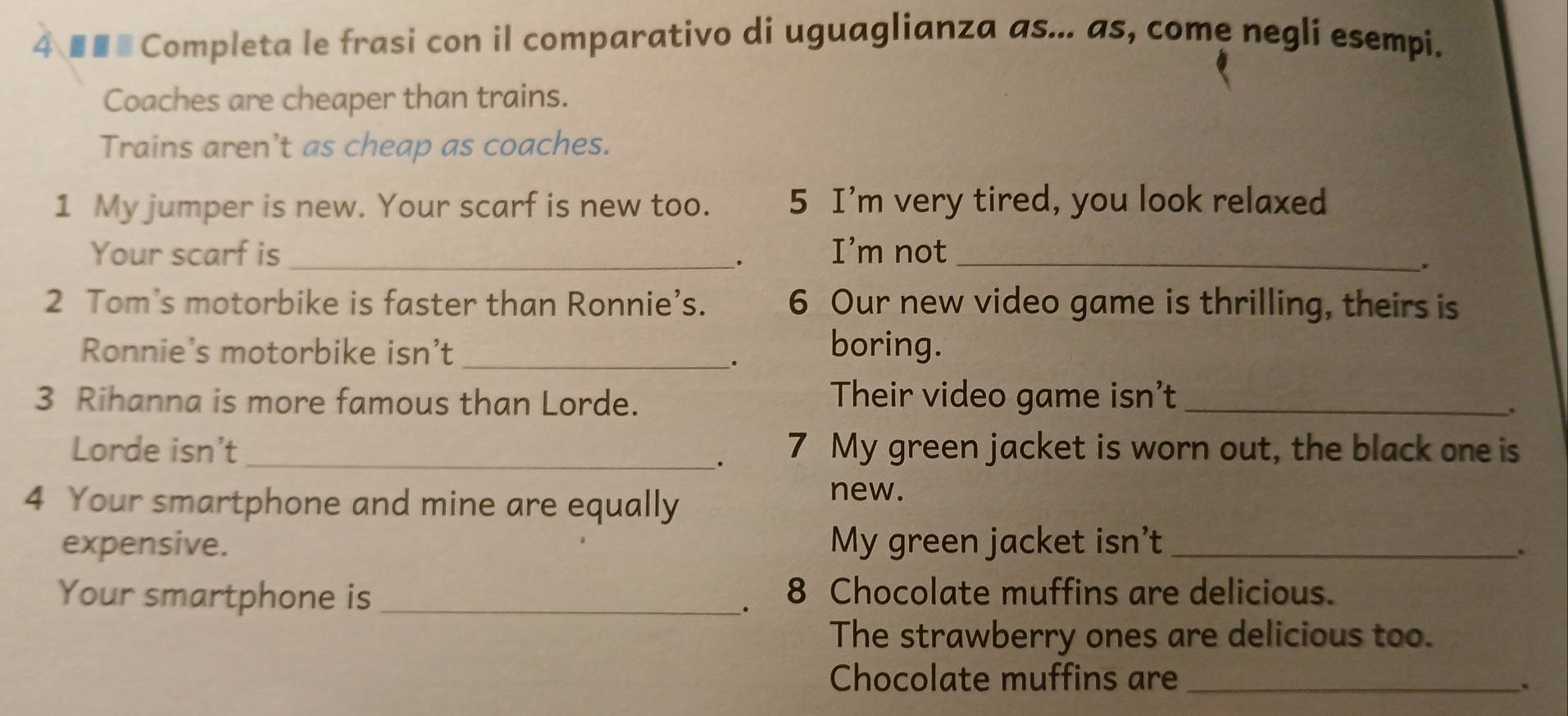 4 ■■■ Completa le frasi con il comparativo di uguaglianza as... as, come negli esempi. 
Coaches are cheaper than trains. 
Trains aren't as cheap as coaches. 
1 My jumper is new. Your scarf is new too. 5 I'm very tired, you look relaxed 
Your scarf is_ I’m not_ 
. 
. 
2 Tom’s motorbike is faster than Ronnie’s. 6 Our new video game is thrilling, theirs is 
Ronnie’s motorbike isn’t _boring. 
. 
3 Rihanna is more famous than Lorde. Their video game isn’t_ 
. 
Lorde isn’t_ 7 My green jacket is worn out, the black one is 
. 
4 Your smartphone and mine are equally 
new. 
expensive. My green jacket isn't_ 
. 
Your smartphone is _ 8 Chocolate muffins are delicious. 
The strawberry ones are delicious too. 
Chocolate muffins are_ 
`