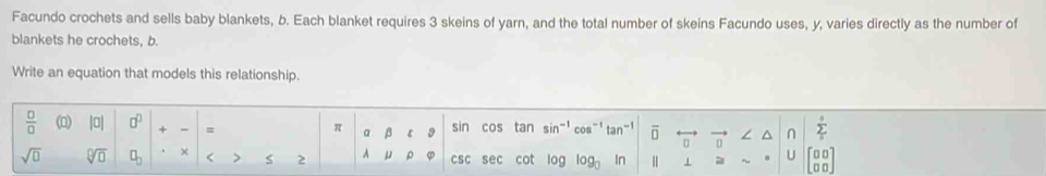 Facundo crochets and sells baby blankets, b. Each blanket requires 3 skeins of yarn, and the total number of skeins Facundo uses, y, varies directly as the number of 
blankets he crochets, b. 
Write an equation that models this relationship.
 □ /□   (□) |0| □^(□) + - = π a β ε 9 sin cos tan si n= cos”！ tan- overline □  n ∠ ^ n sumlimits _1^(5
0
sqrt(□) sqrt [□ ]□ ) □ _□  × < > 2 A u ρ φ csc sec cot log logo In 1 U beginbmatrix □ □  □ □ endbmatrix