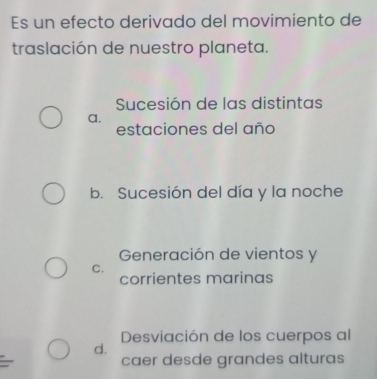 Es un efecto derivado del movimiento de
traslación de nuestro planeta.
Sucesión de las distintas
a.
estaciones del año
b. Sucesión del día y la noche
Generación de vientos y
C.
corrientes marinas
Desviación de los cuerpos al
d.
caer desde grandes alturas