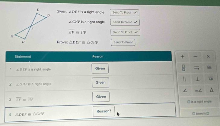 Given: ∠ DEF is a right angle Send To Proof
∠ GHF is a right angle Send To Proof
overline EF≌ overline HF Send To Proof 
Prove: △ DEF≌ △ GHF Send To Proof 
Statement Reason + × 
1 ∠ DEF is a right angle Given 
 □ /□   = = 
1 1 overline AB
2 ∠ GHF is a right angle Given 
/ m∠
3 overline EF≌ overline HF
Given 
is a right angle 
Reason? 
4 △ DEF≌ △ GHF
bisects