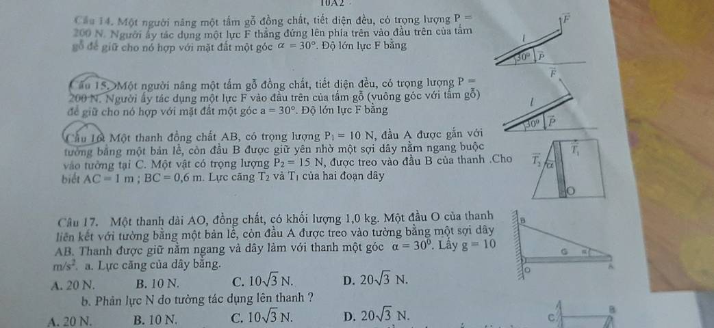 1A
Cầu 14. Một người năng một tấm gỗ đồng chất, tiết diện đều, có trọng lượng P= overline F
200 N. Người ấy tác dụng một lực F thắng đứng lên phía trên vào đầu trên của tầm
gỗ để giữ cho nó hợp với mặt đất một góc alpha =30° Độ lớn lực F bằng
30°

âu 1SDMột người nâng một tấm gỗ đồng chất, tiết diện đều, có trọng lượng P=
200 N. Người ấy tác dụng một lực F vào đầu trên của tấm gỗ (vuông góc với tấm gỗ) 1
để giữ cho nó hợp với mặt đất một góc a=30°.  Độ lớn lực F bằng
Cầu Lộ Một thanh đồng chất AB, có trọng lượng P_1=10N , đầu A được gắn với 30°
tưởng bằng một bản lễ, còn đầu B được giữ yên nhờ một sợi dây nằm ngang buộc
vào tường tại C. Một vật có trọng lượng P_2=15N , được treo vào đầu B của thanh .Cho vector T_2 T_1
biết AC=1m;BC=0,6m. Lực căng T_2 và Tị của hai đoạn dây
Câu 17. Một thanh dài AO, đồng chất, có khối lượng 1,0 kg. Một đầu O của thanh
liên kết với tường bằng một bản lễ, còn đầu A được treo vào tường bằng một sợi dây
AB. Thanh được giữ nằm ngang và dây làm với thanh một góc alpha =30°. Lầy g=10
m/s^2 a. Lực căng của dây bằng.
A. 20 N. B. 10 N. C. 10sqrt(3)N. D. 20sqrt(3)N.
b. Phản lực N do tường tác dụng lên thanh ?
A. 20 N. B. 10 N. C. 10sqrt(3)N. D. 20sqrt(3)N. B
C