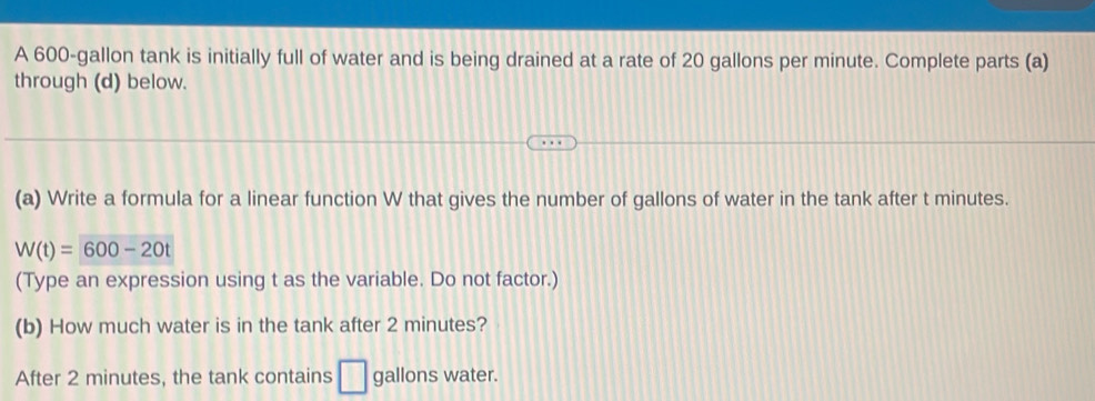 A 600-gallon tank is initially full of water and is being drained at a rate of 20 gallons per minute. Complete parts (a) 
through (d) below. 
(a) Write a formula for a linear function W that gives the number of gallons of water in the tank after t minutes.
W(t)=600-20t
(Type an expression using t as the variable. Do not factor.) 
(b) How much water is in the tank after 2 minutes? 
After 2 minutes, the tank contains □ gallons water.