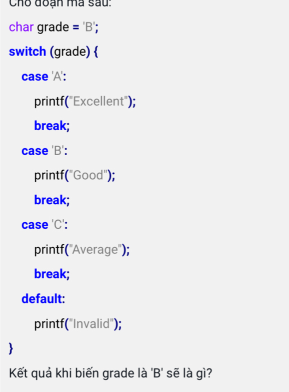 Cho đoạn ma sau:
char grade ='B' 
switch (grade) 
case 'A':
printf("Excellent");
break;
case 'B':
printf("Good");
break;
case 'C':
printf(''Average'');
break;
default:
printf("Invalid");
Kết quả khi biến grade là 'B' sẽ là gì?