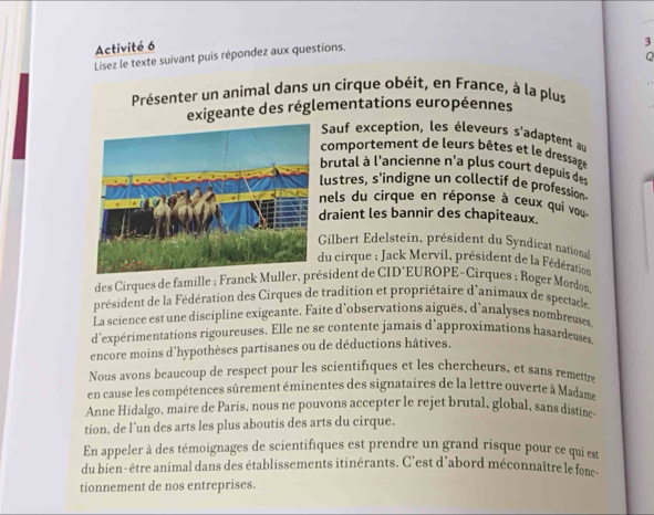 Activité 6 
3 
Lisez le texte suivant puis répondez aux questions. 
Q 
Présenter un animal dans un cirque obéit, en France, à la plus 
exigeante des réglementations européennes 
Sauf exception, les éleveurs s'adaptent au 
comportement de leurs bêtes et le dressage 
brutal à l'ancienne n'a plus court depuis d 
lustres, s'indigne un collectif de profession 
nels du cirque en réponse à ceux qui vou 
draient les bannir des chapiteaux. 
Gilbert Edelstein, président du Syndicat national 
du cirque ; Jack Mervil, président de la Fédération 
des Cirques de famille ; Franck Muller, président de CID’EUROPE-Cirques ; Roger Mordon, 
président de la Fédération des Cirques de tradition et propriétaire d'animaux de spectacle 
La science est une discipline exigeante. Faite d’observations aiguës, d'analyses nombreuses 
d'expérimentations rigoureuses. Elle ne se contente jamais d'approximations hasardeuses, 
encore moins d'hypothèses partisanes ou de déductions hâtives. 
Nous avons beaucoup de respect pour les scientifiques et les chercheurs, et sans remettre 
en cause les compétences sûrement éminentes des signataires de la lettre ouverte à Madame 
Anne Hidalgo, maire de Paris, nous ne pouvons accepter le rejet brutal, global, sans distine 
tion, de l’un des arts les plus aboutis des arts du cirque. 
En appeler à des témoignages de scientifiques est prendre un grand risque pour ce qui est 
du bien-être animal dans des établissements itinérants. C'est d'abord méconnaître le fons 
tionnement de nos entreprises.