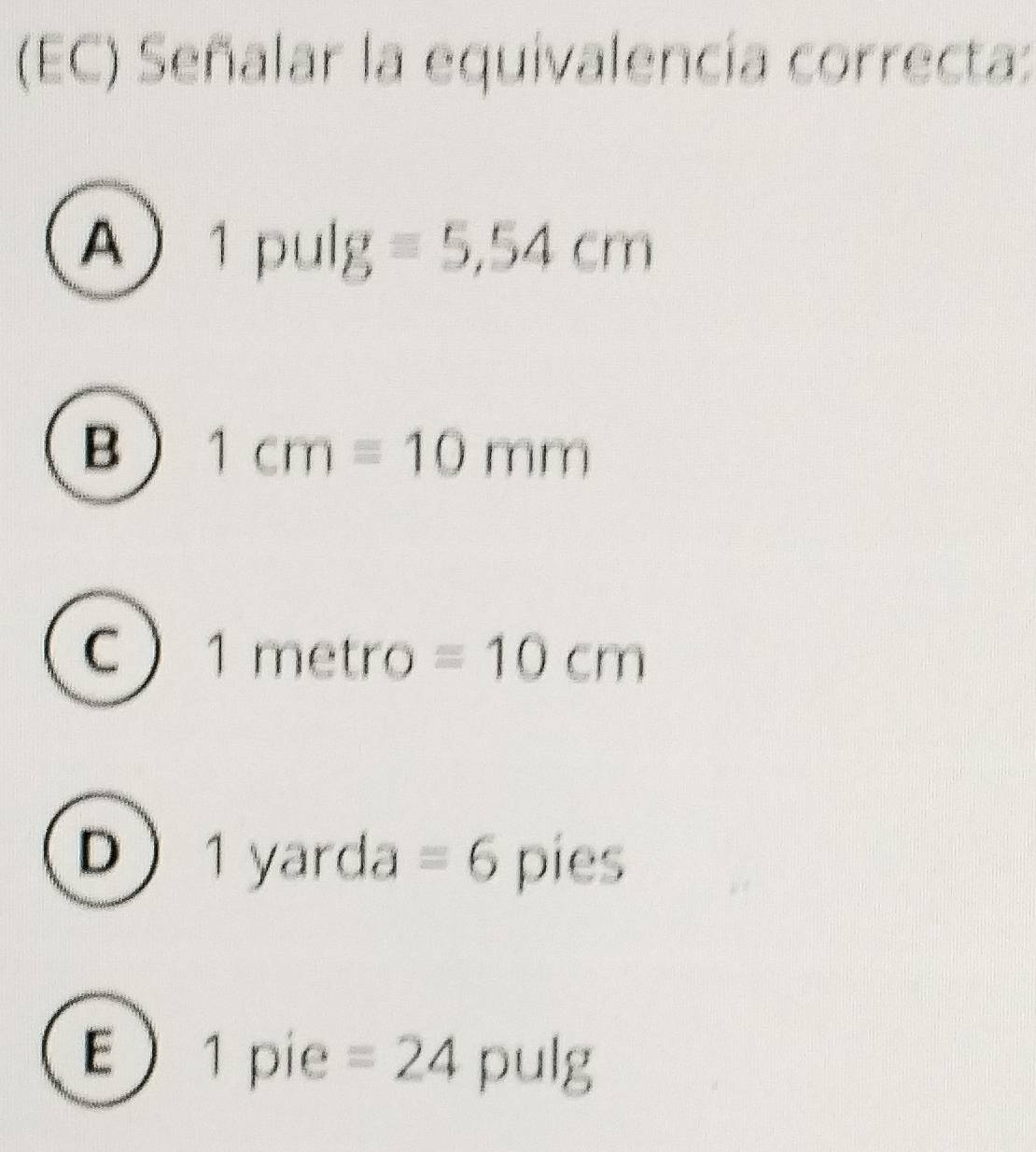 (EC) Señalar la equivalencia correcta:
A 1pulg =5,54cm
B 1cm=10mm
C |me bi tro =10cm
D 1 yarda = 6 pies
E) 1 pie =24 | pul; 1