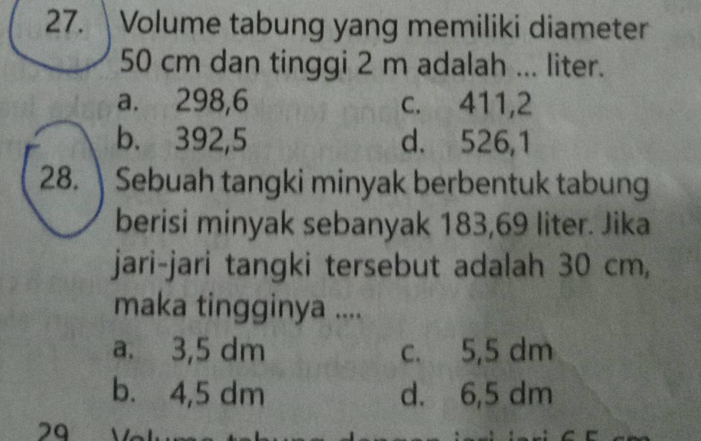 Volume tabung yang memiliki diameter
50 cm dan tinggi 2 m adalah ... liter.
a. 298,6 c. 411,2
b. 392,5 d. 526,1
28. Sebuah tangki minyak berbentuk tabung
berisi minyak sebanyak 183,69 liter. Jika
jari-jari tangki tersebut adalah 30 cm,
maka tingginya ....
a. 3,5 dm c. 5,5 dm
b. 4,5 dm d. 6,5 dm
29 V