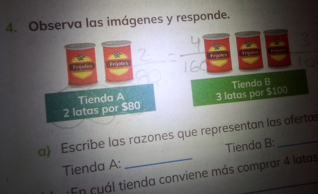 Observa las imágenes y responde. 
Frijoles Frijoles Frijoles Frijoles 
Enjoles 
Tienda A Tienda B
2 latas por $80 3 latas por $100
a) Escribe las razones que representan las ofertas 
Tienda A: _Tienda B: 
En cuál tienda conviene más comprar 4 latas