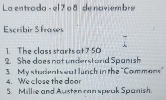 La entrada - el 7o 8 de noviembre 
Escribir 5 frases 
1. The class starts at 7:50
2. She does not understand Spanish 
3. My students eat lunch in the "Commons" 
4. We close the door 
5. Millie and Austen can speak Spanish.