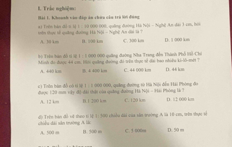 Trắc nghiệm:
Bài 1. Khoanh vào đáp án chứa câu trả lời đúng
a) Trên bản đổ tí lệ 1 : 10 000 000, quâng đường Hà Nội - Nghệ An dài 3 cm, hỏi
trên thực tế quâng đường Hà Nội - Nghệ An dài là ?
A. 30 km B. 100 km C. 300 km D. 1 000 km
b) Trên bán đồ tỉ lệ 1:1 000 000 quảng đường Nha Trang đến Thành Phố Hồ Chi
Minh đo được 44 cm. Hỏi quăng đường đó trên thực tế dài bao nhiêu ki-lô-mét ?
A. 440 km B. 4 400 km C. 44 000 km D. 44 km
c) Trên bản đồ có tỉ lệ 1:1000000 0, quâng đường từ Hà Nội đến Hải Phòng đo
được 120 mm vậy độ dài thật của quãng đường Hà Nội - Hải Phòng là ?
A. 12 km B. 1 200 km C. 120 km D. 12 000 km
d) Trên bàn đồ vẽ theo tí lệ 1:500 chiều dài của sân trường A là 10 cm, trên thực tế
chiều dài sân trường A là:
A. 500 m B. 500 m C. 5 000m D. 50 m