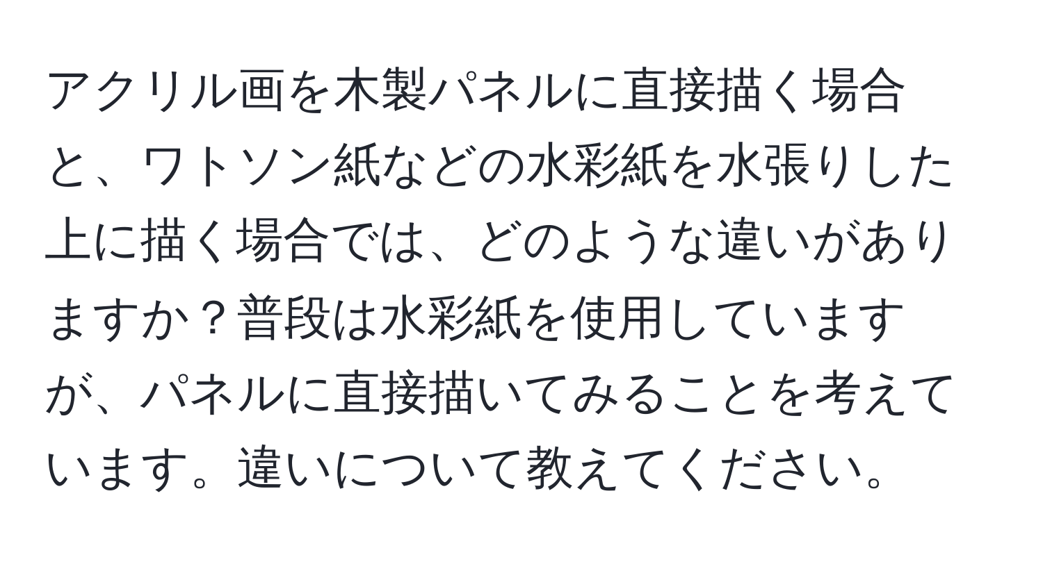 アクリル画を木製パネルに直接描く場合と、ワトソン紙などの水彩紙を水張りした上に描く場合では、どのような違いがありますか？普段は水彩紙を使用していますが、パネルに直接描いてみることを考えています。違いについて教えてください。