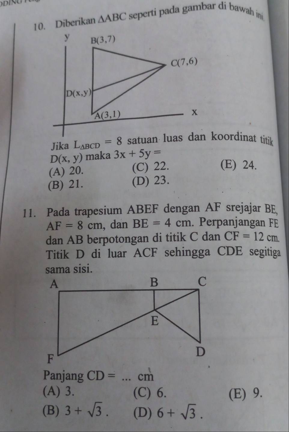 Diberikan △ ABC seperti pada gambar di bawah ini 
Jika L_△ BCD=8
D(x,y) maka 3x+5y=
(A) 20. (C) 22.
(E) 24.
(B) 21. (D) 23.
11. Pada trapesium ABEF dengan AF srejajar BE
AF=8cm , dan BE=4cm. Perpanjangan FE
dan AB berpotongan di titik C dan CF=12cm.
Titik D di luar ACF sehingga CDE segitiga
sama sisi.
Panjang CD= _cm
(A) 3. (C) 6. (E) 9.
(B) 3+sqrt(3). (D) 6+sqrt(3).