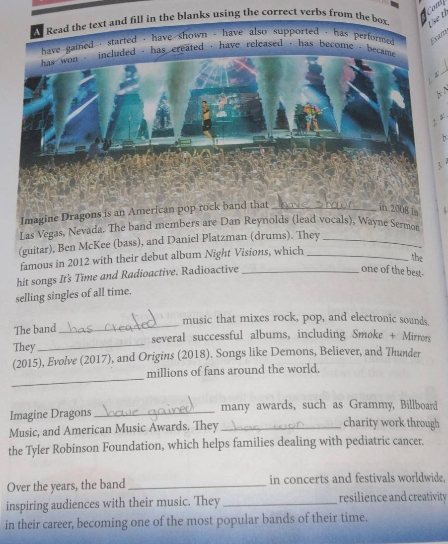 Use t 
A Read the text and fill in the blanks using the correct verbs from the box. Com 
have gained , started , have shown - have also supported , has performed . Exam 
has won - included , has ereated , have released - has become , became 
_ 
b: N 
2 a: 
b 
3 . 
Imagine Dragons is an American pop rock band that_ 
in 2008 in 
Las Vegas, Nevada. The band members are Dan Reynolds (lead vocals), Wayne Sermon 
(guitar), Ben McKee (bass), and Daniel Platzman (drums). They 
famous in 2012 with their debut album Night Visions, which 
the 
hit songs It’s Time and Radioactive. Radioactive_ 
one of the best- 
selling singles of all time. 
_ 
music that mixes rock, pop, and electronic sounds. 
The band 
_ 
several successful albums, including Smoke + Mirrors 
They 
(2015), Evolve (2017), and Origins (2018). Songs like Demons, Believer, and Thunder 
_ 
millions of fans around the world. 
Imagine Dragons_ 
many awards, such as Grammy, Billboard 
Music, and American Music Awards. They_ 
charity work through 
the Tyler Robinson Foundation, which helps families dealing with pediatric cancer. 
Over the years, the band _in concerts and festivals worldwide, 
inspiring audiences with their music. They_ 
resilience and creativity 
in their career, becoming one of the most popular bands of their time.