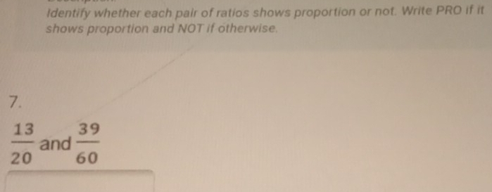 Identify whether each pair of ratios shows proportion or not. Write PRO if it 
shows proportion and NOT if otherwise. 
7.
 13/20  and  39/60 