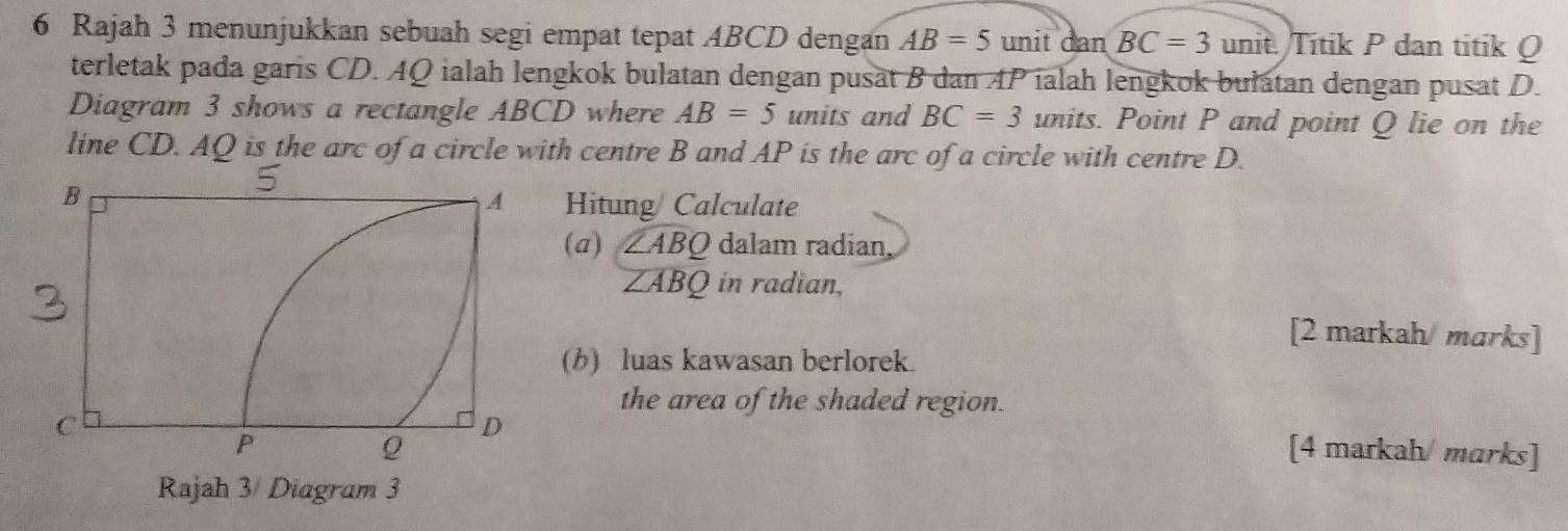 Rajah 3 menunjukkan sebuah segi empat tepat ABCD dengan AB=5 unit dan BC=3 unit. Titik P dan titik Q
terletak pada garis CD. AQ ialah lengkok bulatan dengan pusät B dan AP ialah lengkok bulatan dengan pusat D. 
Diagram 3 shows a rectangle ABCD where AB=5 units and BC=3 units. Point P and point Q lie on the 
line CD. AQ is the arc of a circle with centre B and AP is the arc of a circle with centre D. 
Hitung Calculate 
(a) widehat ∠ ABQ dalam radian,
∠ ABQ in radian. 
[2 markah/marks] 
(b) luas kawasan berlorek. 
the area of the shaded region. 
[4 markah/ marks]