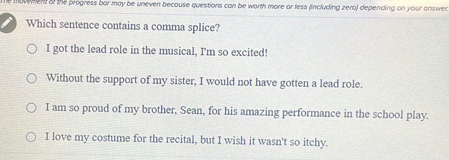 Te movement of the progress bar may be uneven because questions can be worth more or less (including zero) depending on your answer
Which sentence contains a comma splice?
I got the lead role in the musical, I'm so excited!
Without the support of my sister, I would not have gotten a lead role.
I am so proud of my brother, Sean, for his amazing performance in the school play.
I love my costume for the recital, but I wish it wasn't so itchy.