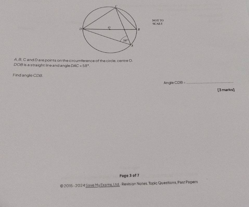 NOT TO
SCALE
A, B, C and D are points on the circumference of the circle, centre O.
DOB is a straight line and angle DAC=58°.
Find angle CDB.
Angle CDB=
_
[3marks]
Page 3 of 7
© 2015-2024 Save My Exams, Ltd. - Revision Notes. Topic Questions, Past Papers