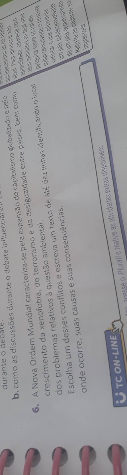 durante o debate. 
b. como as discussões durante o debate influenciar al 
6. A Nova Ordem Mundial caracteriza-se pela expansão do capitalismo globalizado e pelo socioeconômicas no munoo 
aprendizado, converse com 
crescimento da xenofobia, do terrorismo e da desigualdade entre países, bem como atual. Para aprimorar seu 
pesquisa sobre os países 
Escolha um desses conflitos e escreva um texto de até dez linhas identificando o local seus familiares ou faça uma 
dos problemas relativos à questão ambiental. 
subdesenvolvidos e procure 
verificar o que diferencia 
onde ocorre, suas causas e suas consequências. 
um país subdesenvolvido 
de um país desenvolvido 
Registre no caderno su 
acesse o Plurall e realize as atividades extras disponíveis. impressões. 
TC ON-LINE