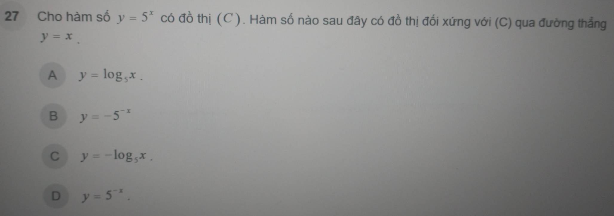 Cho hàm số y=5^x có đồ thị (C). Hàm số nào sau đây có đồ thị đối xứng với (C) qua đường thẳng
y=x_ 
A y=log _5x.
B y=-5^(-x)
C y=-log _5x.
D y=5^(-x).