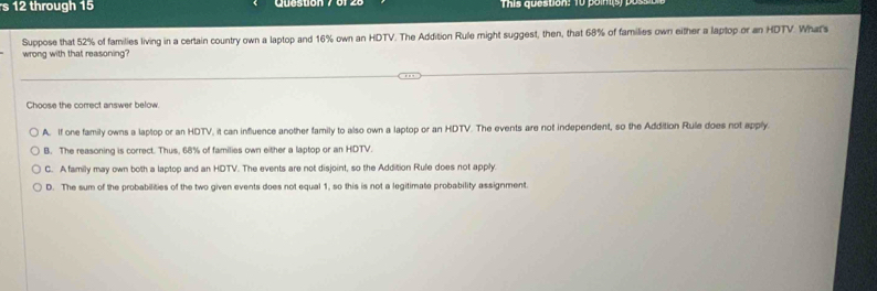 through 15 This question: 10 poin(s) po
Suppose that 52% of families living in a certain country own a laptop and 16% own an HDTV. The Addition Rule might suggest, then, that 68% of families own either a laptop or an HDTV. Whar's
wrong with that reasoning
Choose the correct answer below.
A. If one family owns a laptop or an HDTV, it can influence another family to also own a laptop or an HDTV. The events are not independent, so the Addition Rule does not apply.
B. The reasoning is correct. Thus, 68% of families own either a laptop or an HDTV.
C. Afamily may own both a laptop and an HDTV. The events are not disjoint, so the Addition Rufe does not apply.
D. The sum of the probabilities of the two given events does not equal 1, so this is not a legitimate probability assignment.