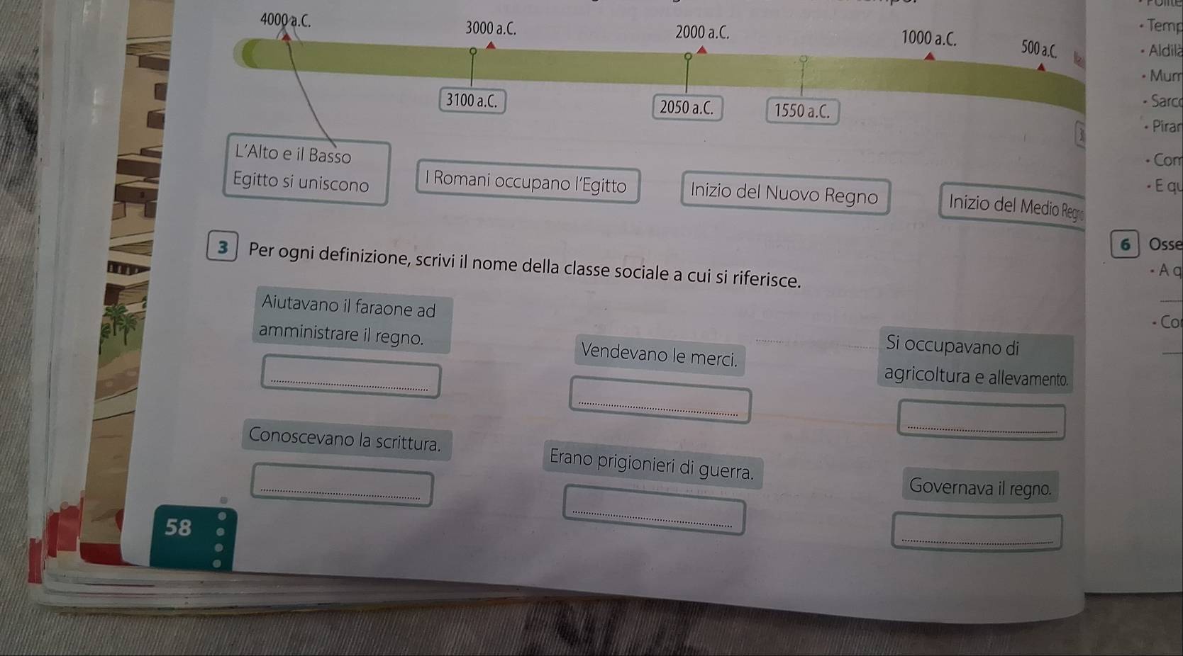 4000 a.C. 3000 a.C. 1000 a.C.
2000 a.C. 
- Temp
500 a.C. b 
- Aldilà 
• Murr
3100 a.C. 2050 a.C. 1550 a.C. 
- Sarc 
* Pirar 
L’Alto e il Basso • Con 
- É qu 
Egitto si uniscono I Romani occupano l’Egitto Inizio del Nuovo Regno Inizio del Medio Reg 
6 Osse 
3 Per ogni definizione, scrivi il nome della classe sociale a cui si riferisce. 
- A q 
Aiutavano il faraone ad - Co 
amministrare il regno. Vendevano le merci. 
Si occupavano di 
_ 
_ 
agricoltura e allevamento. 
_ 
_ 
_ 
Conoscevano la scrittura. Erano prigionieri di guerra. 
Governava il regno. 
_ 
58 
_