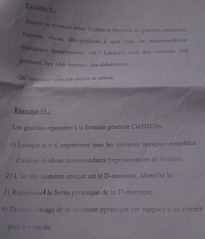 Donner la structure selon Tollens et Haworth du glucose, mannose, 
fructose, ribose, désoxyribose à quel type de macromolécule 
biologique appartiennent -ils? Lesquels sont des hexoses, des 
pentoses, des Aldo hexoses, des aldocétoses. 
Qu'entendez-vous par aldose et cétose. 
Exercice 10 : 
Les glucides répondent à la formule générale Cn(H2O)n. 
1) Lorsque n=6 , représenter tous les isomères optiques possibles 
d'aldose et cétose correspondants (représentation de Fisher). 
2) L'un des isomères optique est le D-mannose, identifié le. 
3) Représente la forme pyranique de ce D-mannose 
4) Donner Limage de ce mannosé pyranique par rapport à un miroir 
plan horizontal.