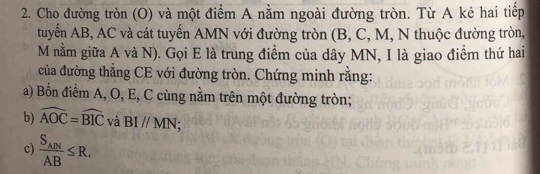 Cho đường tròn (O) và một điểm A nằm ngoài đường tròn. Từ A kẻ hai tiếp 
tuyến AB, AC và cát tuyến AMN với đường tròn (B, C, M, N thuộc đường tròn,
M nằm giữa A và N). Gọi E là trung điểm của dây MN, I là giao điểm thứ hai 
của đường thẳng CE với đường tròn. Chứng minh rằng: 
a) Bốn điểm A, O, E, C cùng nằm trên một đường tròn; 
b) widehat AOC=widehat BIC và BI//MN; 
c) frac S_ANAB≤ R.