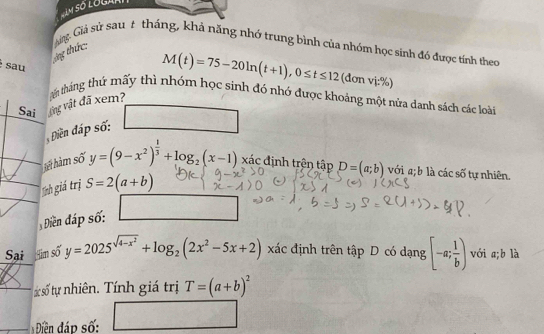 Giảng. Giả sử sau # tháng, khả năng nhớ trung bình của nhóm học sinh đó được tính theo 
ông thức: 
sau
M(t)=75-20ln (t+1), 0≤ t≤ 12 (đơn vi.% )
Sai vng vật đã xem? tn tháng thứ mấy thì nhóm học sinh đó nhớ được khoảng một nửa danh sách các loài 
iền đáp số: 
hả hàm số y=(9-x^2)^ 1/3 +log _2(x-1) xác định trên tập D=(a;b) với a; b là các số tự nhiên. 
Iịnh giá trị S=2(a+b)
Điền đáp số: 
Sại im số y=2025^(sqrt(4-x^2))+log _2(2x^2-5x+2) xác định trên tập D có dạng [-a; 1/b ) với a; b là 
ác số tự nhiên. Tính giá trị T=(a+b)^2
Điền đáp số: