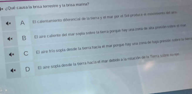 ¿Qué causa la brisa terrestre y la brisa marina?
A El calentamiento diferencial de la tierra y el mar por el Sol produce el movimiento del aire.
B El aire caliente del mar sopla sobre la tierra porque hay una zona de alta presión sobre el mar
C El aire frío sopla desde la tierra hacia el mar porque hay una zona de baja presión sobre la tierra
El aire sopla desde la tierra hacia el mar debido a la rotación de la Tierra sobre su eje.