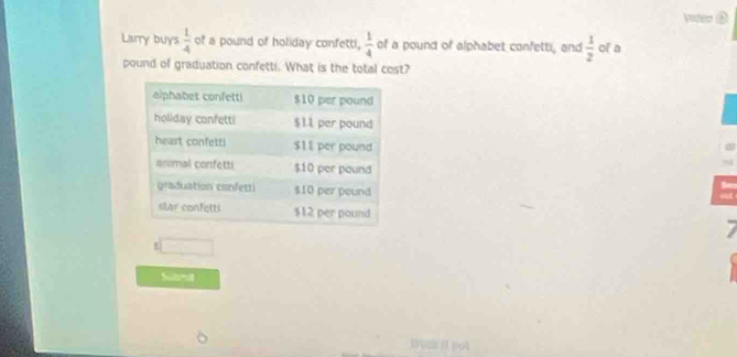 Vier ② 
Liarry buys  1/4  of a pound of holiday confetti,  1/4  of a pound of alphabet confetti, and  1/2  of a
pound of graduation confetti. What is the total cost? 
7 
Submt 
i it jol