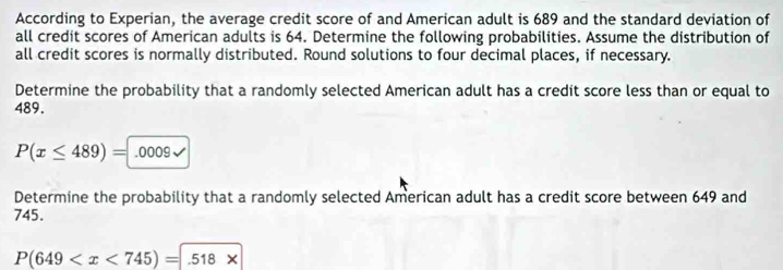 According to Experian, the average credit score of and American adult is 689 and the standard deviation of 
all credit scores of American adults is 64. Determine the following probabilities. Assume the distribution of 
all credit scores is normally distributed. Round solutions to four decimal places, if necessary. 
Determine the probability that a randomly selected American adult has a credit score less than or equal to
489.
P(x≤ 489)=.0009surd
Determine the probability that a randomly selected American adult has a credit score between 649 and
745.
P(649 .5