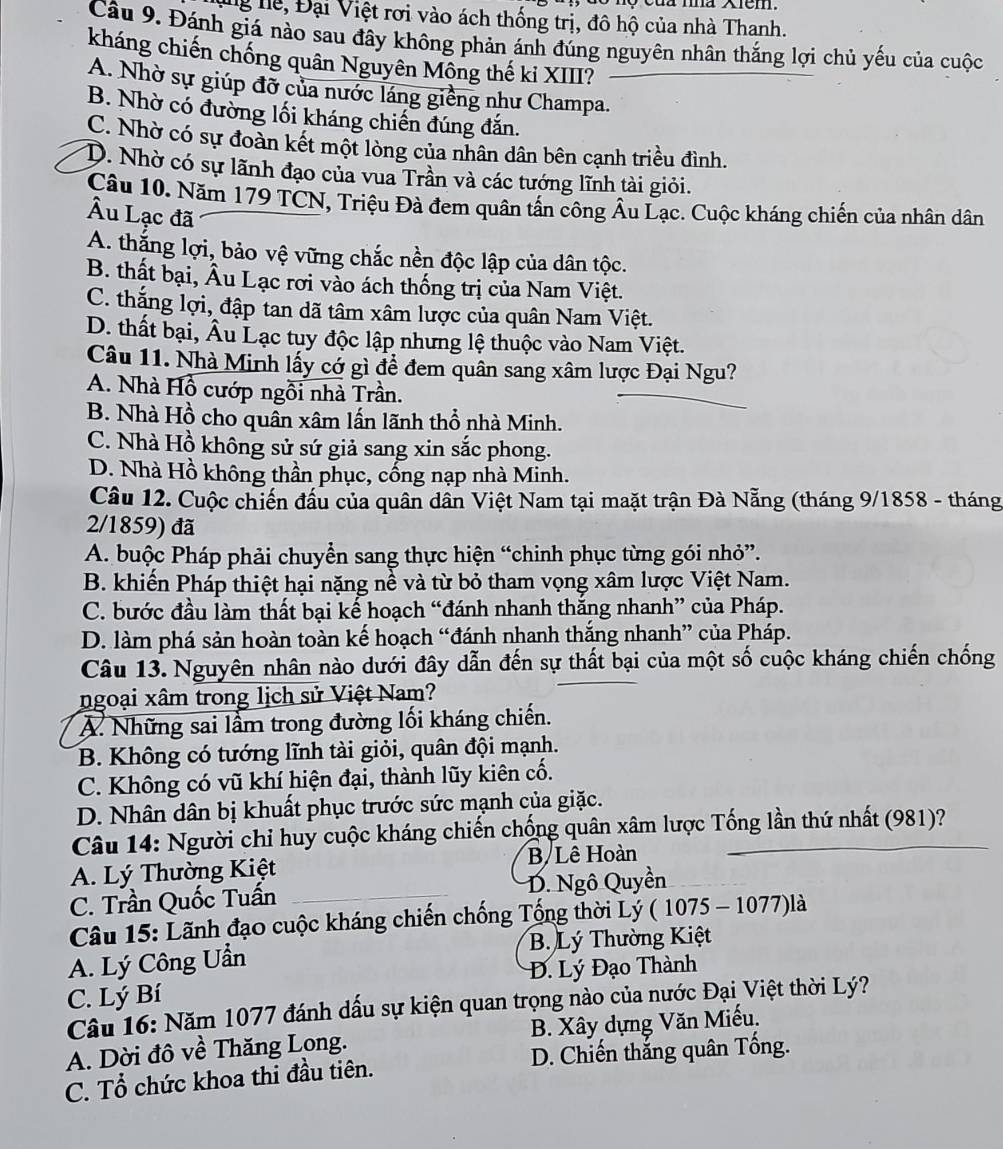 ng hể, Đại Việt rơi vào ách thống trị, đô hộ của nhà Thanh.
Câu 9. Đánh giá nào sau đây không phản ánh đúng nguyên nhân thắng lợi chủ yếu của cuộc
kháng chiến chống quân Nguyên Mông thế ki XIII?
A. Nhờ sự giúp đỡ của nước láng giềng như Champa.
B. Nhờ có đường lối kháng chiến đúng đắn.
C. Nhờ có sự đoàn kết một lòng của nhân dân bên cạnh triều đình.
D. Nhờ có sự lãnh đạo của vua Trần và các tướng lĩnh tài giỏi.
Câu 10. Năm 179 TCN, Triệu Đà đem quân tấn công Âu Lạc. Cuộc kháng chiến của nhân dân
Âu Lạc đã
A. thắng lợi, bảo vệ vững chắc nền độc lập của dân tộc.
B. thất bại, Âu Lạc rơi vào ách thống trị của Nam Việt.
C. thắng lợi, đập tan dã tâm xâm lược của quân Nam Việt.
D. thất bại, Âu Lạc tuy độc lập nhưng lệ thuộc vào Nam Việt.
Câu 11. Nhà Minh lấy có gì để đem quân sang xâm lược Đại Ngu?
A. Nhà Hồ cướp ngôi nhà Trần.
B. Nhà Hồ cho quân xâm lấn lãnh thổ nhà Minh.
C. Nhà Hồ không sử sứ giả sang xin sắc phong.
D. Nhà Hồ không thần phục, cống nạp nhà Minh.
Câu 12. Cuộc chiến đấu của quân dân Việt Nam tại maặt trận Đà Nẵng (tháng 9/1858 - tháng
2/1859) đã
A. buộc Pháp phải chuyển sang thực hiện “chinh phục từng gói nhỏ”.
B. khiến Pháp thiệt hại nặng nề và từ bỏ tham vọng xâm lược Việt Nam.
C. bước đầu làm thất bại kế hoạch “đánh nhanh thắng nhanh” của Pháp.
D. làm phá sản hoàn toàn kế hoạch “đánh nhanh thắng nhanh” của Pháp.
Câu 13. Nguyên nhân nào dưới đây dẫn đến sự thất bại của một số cuộc kháng chiến chống
ngoại xâm trong lịch sử Việt Nam?
A. Những sai lầm trong đường lối kháng chiến.
B. Không có tướng lĩnh tài giỏi, quân đội mạnh.
C. Không có vũ khí hiện đại, thành lũy kiên cố.
D. Nhân dân bị khuất phục trước sức mạnh của giặc.
Câu 14: Người chỉ huy cuộc kháng chiến chống quân xâm lược Tống lần thứ nhất (981)?
A. Lý Thường Kiệt B Lê Hoàn
C. Trần Quốc Tuấn D. Ngô Quyền
Câu 15: Lãnh đạo cuộc kháng chiến chống Tổng thời Lý ( 1075 - 1077)là
A. Lý Công Uần B. Lý Thường Kiệt
C. Lý Bí  Đ. Lý Đạo Thành
Câu 16: Năm 1077 đánh dấu sự kiện quan trọng nào của nước Đại Việt thời Lý?
A. Dời đô về Thăng Long. B. Xây dựng Văn Miếu.
C. Tổ chức khoa thi đầu tiên. D. Chiến thắng quân Tống.