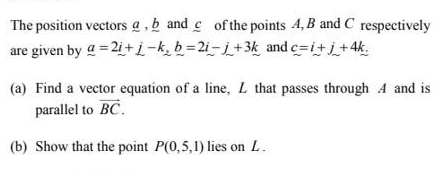 The position vectors g , b and c of the points 4, B and C respectively 
are given by _ a=2i+j-k, _ b=2i-j+3k and c=i+j+4k. 
(a) Find a vector equation of a line, L that passes through A and is 
parallel to vector BC. 
(b) Show that the point P(0,5,1) lies on L.