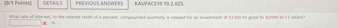 DETAILS PREVIOUS ANSWERS KAUFACS10 10.2.025. 
What rate of interest, to the nearest tenth of a percent, compounded quarterly is needed for an investment of $1500 to grow to $2400 in 11 years?