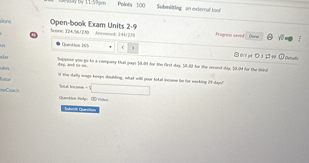 Iuesday by 11:59 pm Points 100 Submitting an external tool 
sions Open-book Exam Units 2-9 
Score: 224.56/270 Answered: 244/270 
42 Progress saved Done sqrt(0) : 
us Question 265
$0.01 for the first day, $0.02 for the second day, $0.04 for the third
day, and so on. 
ules 
If the daily wage keeps doubling, what will your total income be for working 29 days? 
Tutor 
Total Income -s□ 
meCoach 
Question Help: Video 
Submit Question