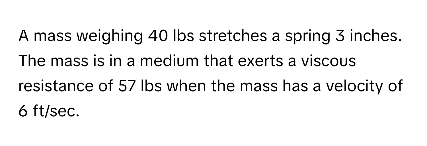 A mass weighing 40 lbs stretches a spring 3 inches. The mass is in a medium that exerts a viscous resistance of 57 lbs when the mass has a velocity of 6 ft/sec.