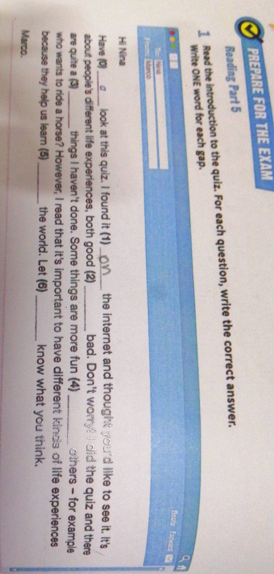 PREPARE FOR THE EXAM 
Reading Part 5 
1 Read the introduction to the quiz. For each question, write the correct answer. 
Write ONE word for each gap. 
Reply Eorwant 
Prom: Mérco 
Hi Nina 
Have (0) _look at this quiz. I found it (1)_ 
the internet and thought you'd like to see it. It's 
about people's different life experiences, both good (2) _bad. Don't worry! I did the quiz and there 
are quite a (3)_ things I haven't done. Some things are more fun (4) _others - for example 
who wants to ride a horse? However, I read that it's important to have different kinds of life experiences 
because they help us learn (5)_ the world. Let (6) _know what you think. 
Marco.