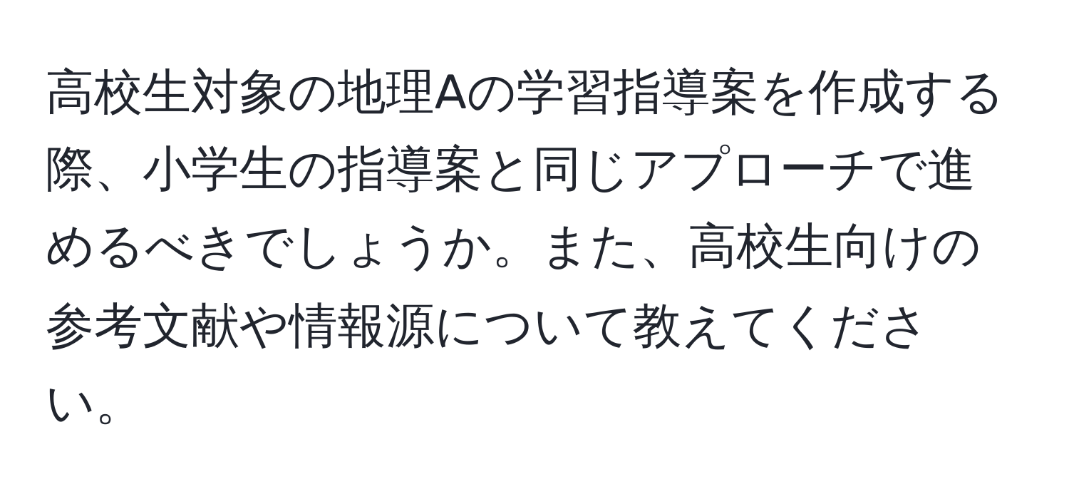 高校生対象の地理Aの学習指導案を作成する際、小学生の指導案と同じアプローチで進めるべきでしょうか。また、高校生向けの参考文献や情報源について教えてください。