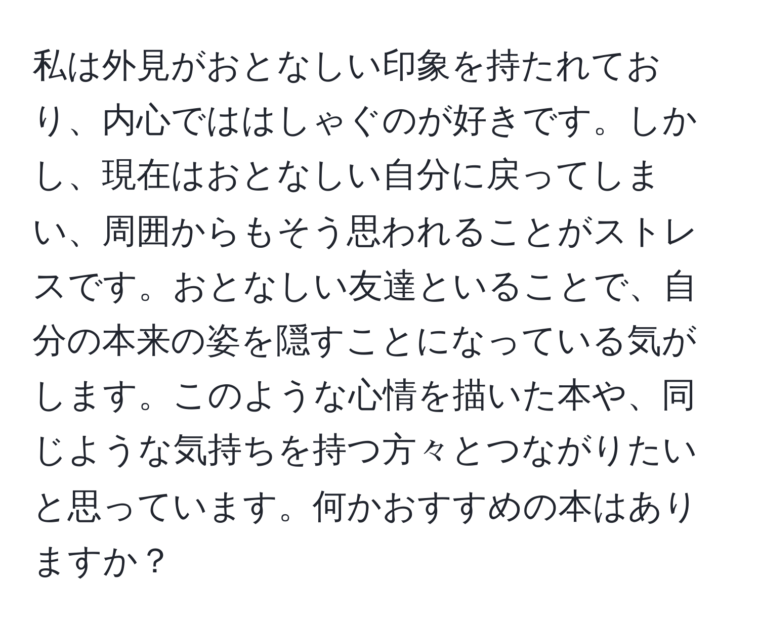 私は外見がおとなしい印象を持たれており、内心でははしゃぐのが好きです。しかし、現在はおとなしい自分に戻ってしまい、周囲からもそう思われることがストレスです。おとなしい友達といることで、自分の本来の姿を隠すことになっている気がします。このような心情を描いた本や、同じような気持ちを持つ方々とつながりたいと思っています。何かおすすめの本はありますか？