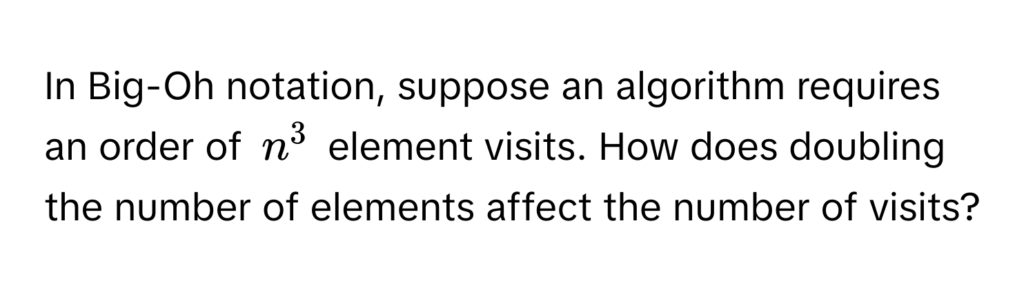 In Big-Oh notation, suppose an algorithm requires an order of $n^3$ element visits. How does doubling the number of elements affect the number of visits?