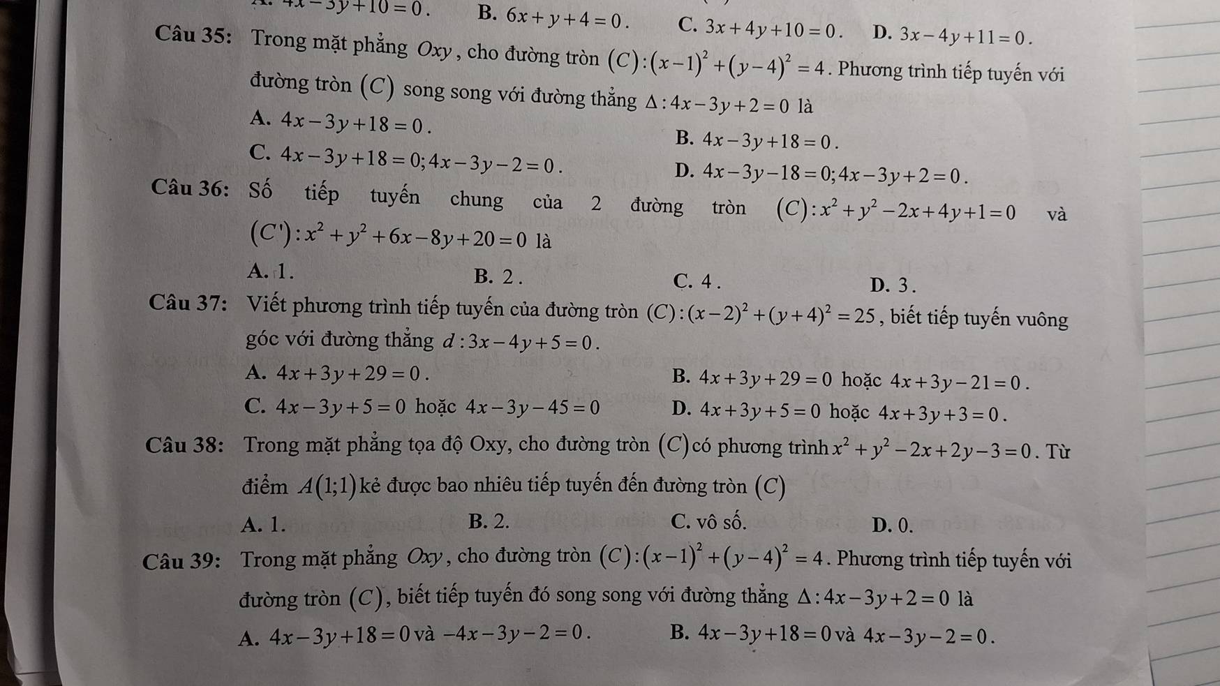 4x-3y+10=0. B. 6x+y+4=0. C. 3x+4y+10=0. D. 3x-4y+11=0.
Câu 35: Trong mặt phẳng Oxy , cho đường tròn (C):(x-1)^2+(y-4)^2=4. Phương trình tiếp tuyến với
đường tròn (C) song song với đường thẳng Δ : :4x-3y+2=0 là
A. 4x-3y+18=0.
B. 4x-3y+18=0.
C. 4x-3y+18=0;4x-3y-2=0.
D. 4x-3y-18=0;4x-3y+2=0.
Câu 36: Số tiếp tuyến chung của 2 đường tròn (C):x^2+y^2-2x+4y+1=0 và
(C'):x^2+y^2+6x-8y+20=0 là
A.1. B. 2 . C. 4 .
D. 3 .
Câu 37: Viết phương trình tiếp tuyến của đường tròn (C):(x-2)^2+(y+4)^2=25 , biết tiếp tuyến vuông
góc với đường thẳng d:3x-4y+5=0.
A. 4x+3y+29=0. B. 4x+3y+29=0 hoặc 4x+3y-21=0.
C. 4x-3y+5=0 hoặc 4x-3y-45=0 D. 4x+3y+5=0 hoặc 4x+3y+3=0.
Câu 38: Trong mặt phẳng tọa độ Oxy, cho đường tròn (C)có phương trình x^2+y^2-2x+2y-3=0.Từ
điểm A(1;1) kẻ được bao nhiêu tiếp tuyến đến đường tròn (C)
A. 1. B. 2. C. vô số. D. 0.
Câu 39: Trong mặt phẳng Oxy, cho đường tròn (C): (x-1)^2+(y-4)^2=4. Phương trình tiếp tuyến với
đường tròn (C), biết tiếp tuyến đó song song với đường thẳng △ :4x-3y+2=0 là
A. 4x-3y+18=0 và -4x-3y-2=0. B. 4x-3y+18=0 và 4x-3y-2=0.