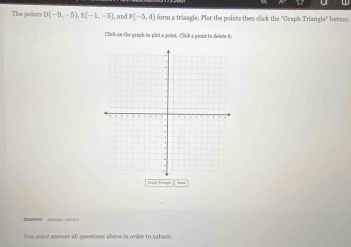 up 
The points D(-9,-5), E(-1,-5) , and F(-5,4) form a triangle. Plot the points then click the 'Graph Triangle' button. 
Click on the graph to plot a point. Click a point to delete it. 
Graph Truangle Renet 
Answer Amengt s out of a 
You must answer all questions above in order to submit.